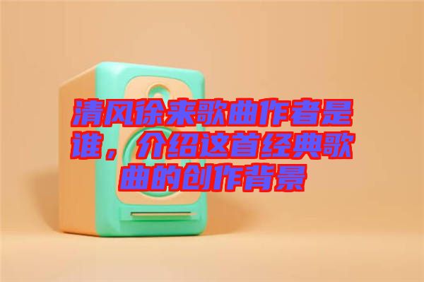 清風(fēng)徐來(lái)歌曲作者是誰(shuí)，介紹這首經(jīng)典歌曲的創(chuàng)作背景