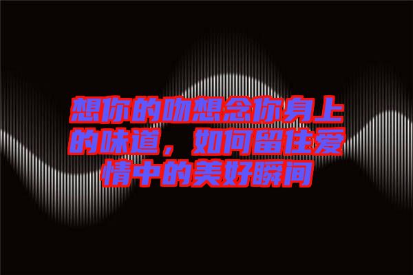想你的吻想念你身上的味道，如何留住愛情中的美好瞬間