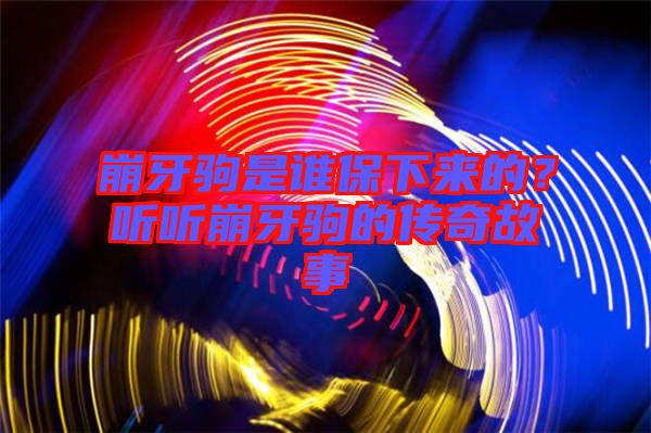 崩牙駒是誰保下來的？聽聽崩牙駒的傳奇故事