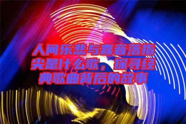 人間樂悲與喜音落指尖是什么歌，探尋經典歌曲背后的故事