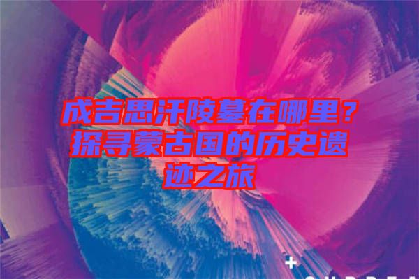 成吉思汗陵墓在哪里？探尋蒙古國的歷史遺跡之旅