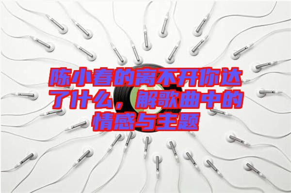 陳小春的離不開你達了什么，解歌曲中的情感與主題