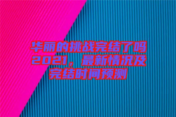 華麗的挑戰(zhàn)完結(jié)了嗎2021，最新情況及完結(jié)時間預(yù)測