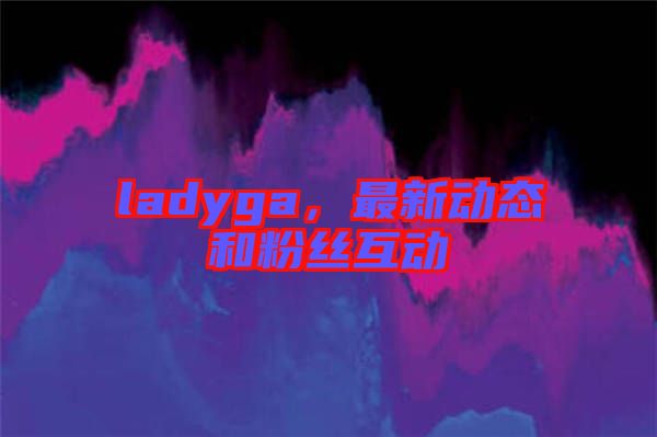 ladyga，最新動(dòng)態(tài)和粉絲互動(dòng)