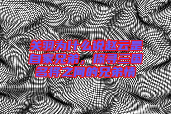關羽為什么說趙云是自家兄弟，探尋三國名將之間的兄弟情