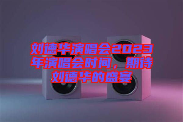 劉德華演唱會(huì)2023年演唱會(huì)時(shí)間，期待劉德華的盛宴