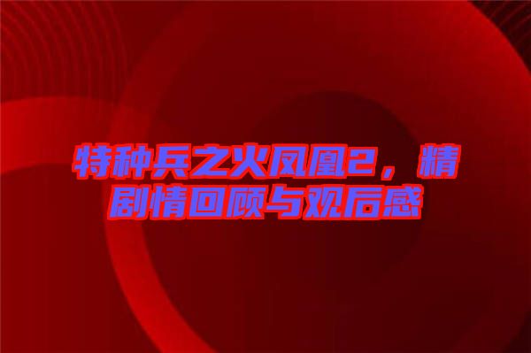 特種兵之火鳳凰2，精劇情回顧與觀后感
