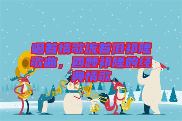 唱著情歌流著淚祁隆歌曲，回顧祁隆的經(jīng)典情歌