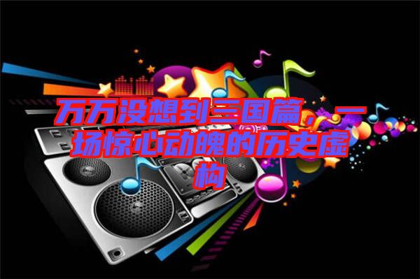 萬萬沒想到三國篇，一場驚心動魄的歷史虛構(gòu)