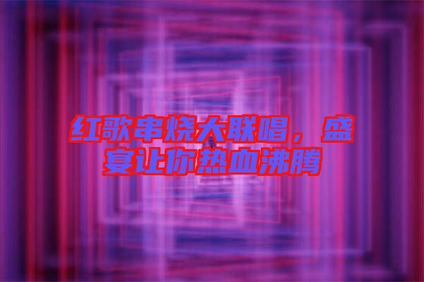 紅歌串燒大聯(lián)唱，盛宴讓你熱血沸騰
