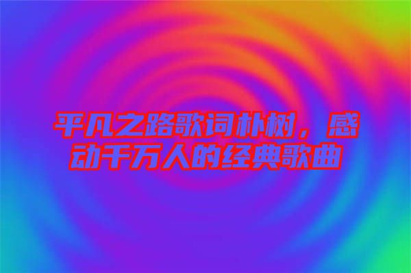 平凡之路歌詞樸樹(shù)，感動(dòng)千萬(wàn)人的經(jīng)典歌曲