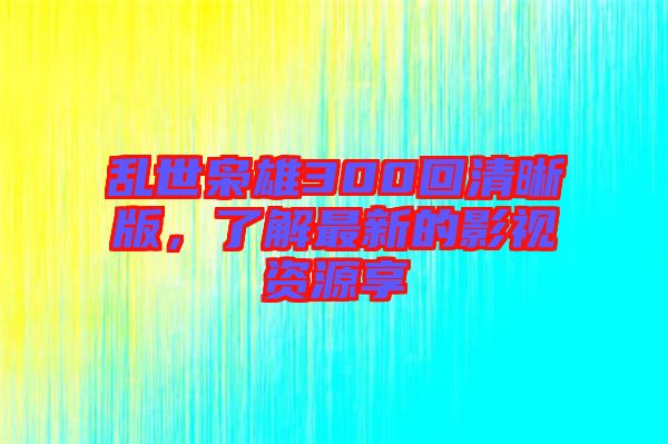 亂世梟雄300回清晰版，了解最新的影視資源享