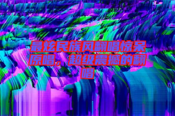 最炫民族風(fēng)翻唱驚呆原唱，超級震撼的翻唱
