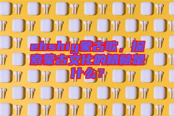 ehshig蒙古歌，探索蒙古文化的精髓是什么？