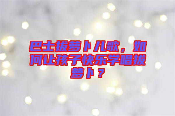 巴士拔蘿卜兒歌，如何讓孩子快樂學(xué)唱拔蘿卜？