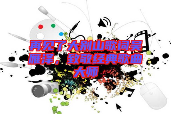再見(jiàn)了大別山歌詞吳雁澤，致敬經(jīng)典歌曲大師
