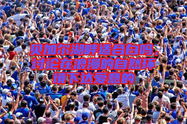 貝加爾湖畔適合白嗎，討論在浪漫的自然環(huán)境下達(dá)愛(ài)意的