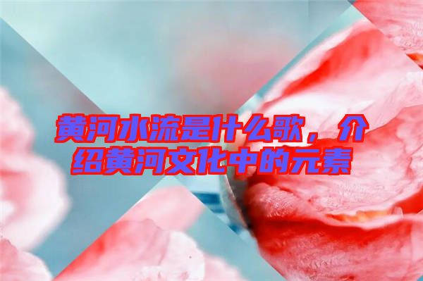 黃河水流是什么歌，介紹黃河文化中的元素