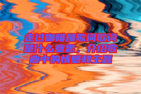 走過咖啡屋歌詞歌詞是什么意思，介紹歌曲中的情感和主題
