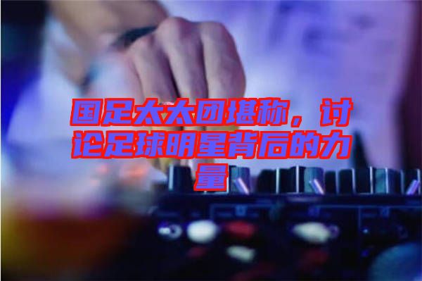 國(guó)足太太團(tuán)堪稱，討論足球明星背后的力量
