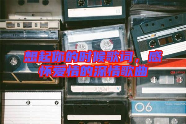 想起你的時候歌詞，感懷愛情的深情歌曲