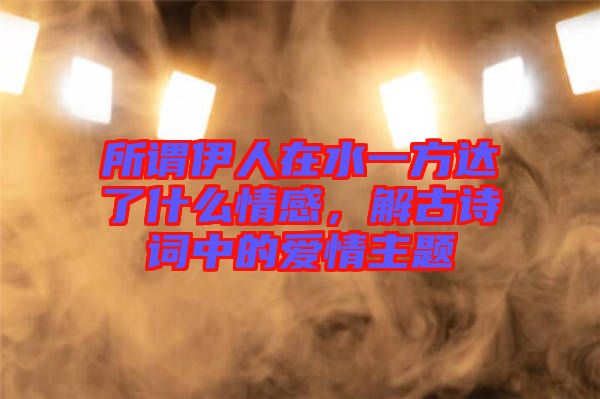 所謂伊人在水一方達(dá)了什么情感，解古詩詞中的愛情主題