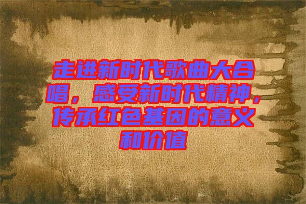 走進(jìn)新時(shí)代歌曲大合唱，感受新時(shí)代精神，傳承紅色基因的意義和價(jià)值