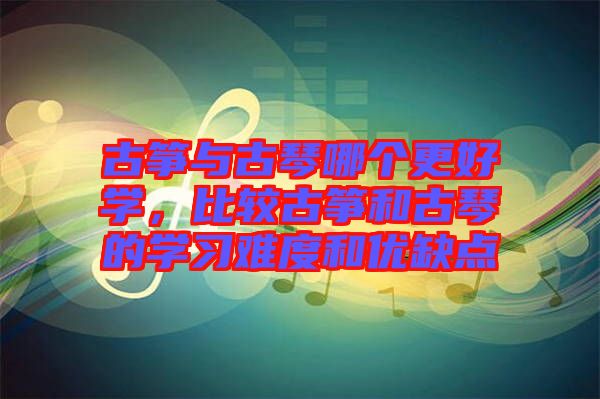 古箏與古琴哪個更好學(xué)，比較古箏和古琴的學(xué)習(xí)難度和優(yōu)缺點(diǎn)