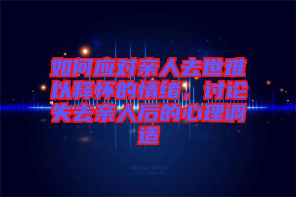 如何應(yīng)對親人去世難以釋懷的情緒，討論失去親人后的心理調(diào)適