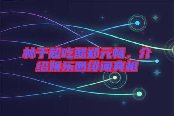 林于超吃醋鄭元暢，介紹娛樂圈緋聞?wù)嫦? width=