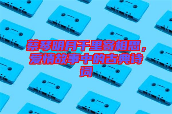 蔡琴明月千里寄相思，愛情故事中的古典詩詞