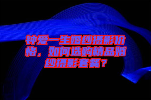 鐘愛一生婚紗攝影價格，如何選購精品婚紗攝影套餐？