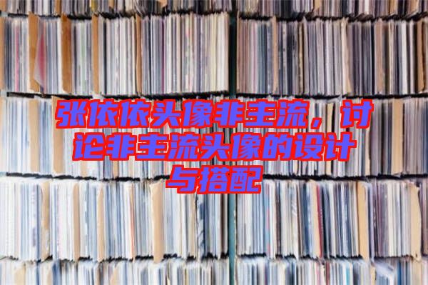 張依依頭像非主流，討論非主流頭像的設(shè)計(jì)與搭配