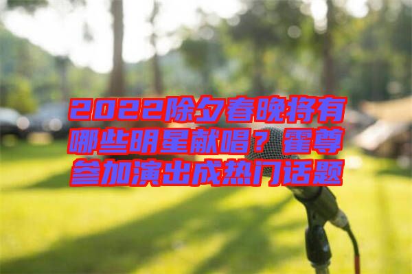 2022除夕春晚將有哪些明星獻(xiàn)唱？霍尊參加演出成熱門話題