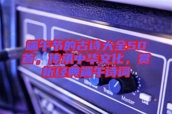 端午節(jié)的古詩(shī)大全50首，傳承中華文化，賞析經(jīng)典端午詩(shī)詞