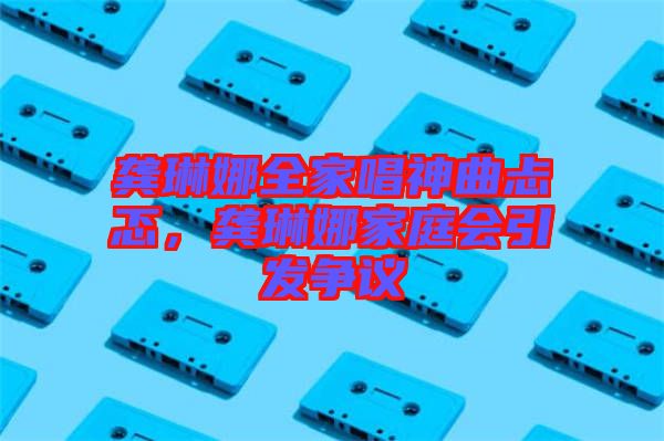 龔琳娜全家唱神曲忐忑，龔琳娜家庭會(huì)引發(fā)爭(zhēng)議