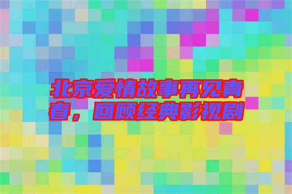 北京愛情故事再見青春，回顧經典影視劇
