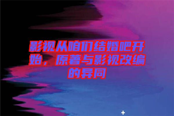 影視從咱們結(jié)婚吧開(kāi)始，原著與影視改編的異同