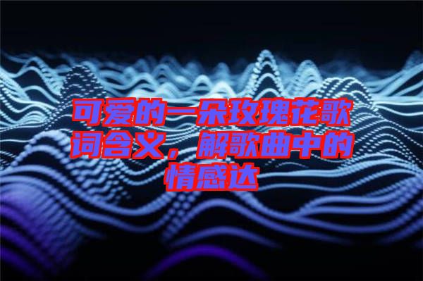 可愛的一朵玫瑰花歌詞含義，解歌曲中的情感達