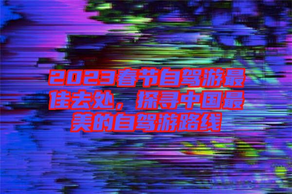 2023春節(jié)自駕游最佳去處，探尋中國最美的自駕游路線