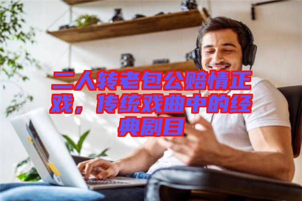 二人轉(zhuǎn)老包公賠情正戲，傳統(tǒng)戲曲中的經(jīng)典劇目