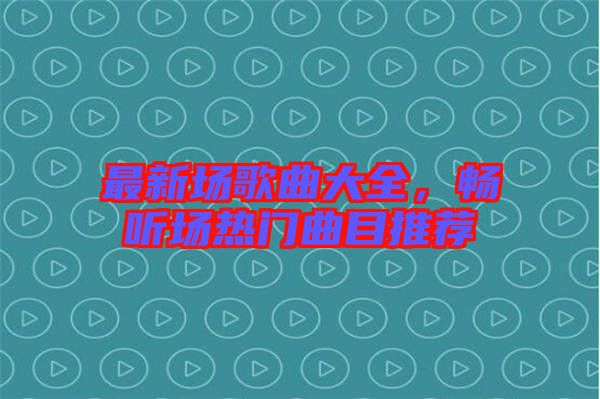最新場歌曲大全，暢聽場熱門曲目推薦