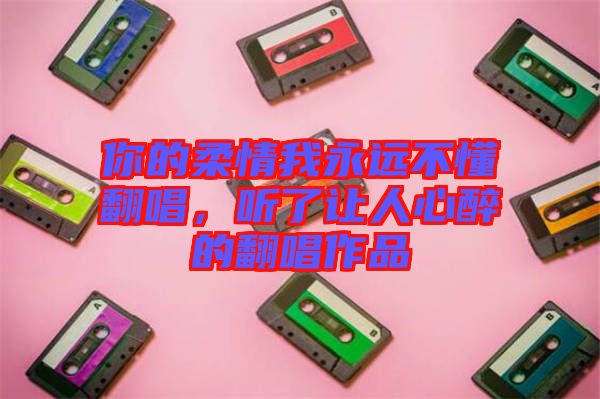 你的柔情我永遠不懂翻唱，聽了讓人心醉的翻唱作品