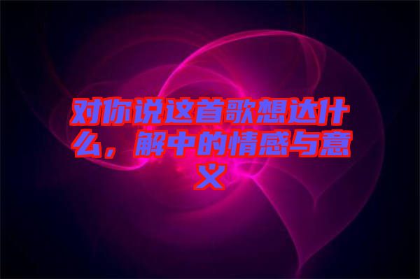 對(duì)你說這首歌想達(dá)什么，解中的情感與意義