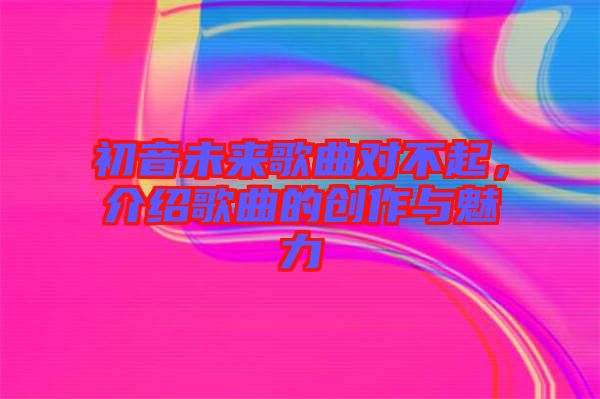 初音未來歌曲對(duì)不起，介紹歌曲的創(chuàng)作與魅力