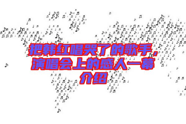把韓紅唱哭了的歌手，演唱會上的感人一幕介紹