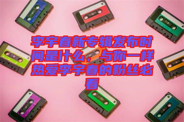 李宇春新專輯發(fā)布時(shí)間是什么，與你一樣熱愛李宇春的粉絲必看