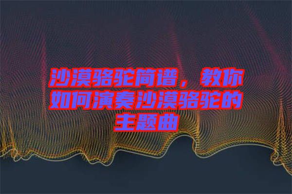 沙漠駱駝簡(jiǎn)譜，教你如何演奏沙漠駱駝的主題曲