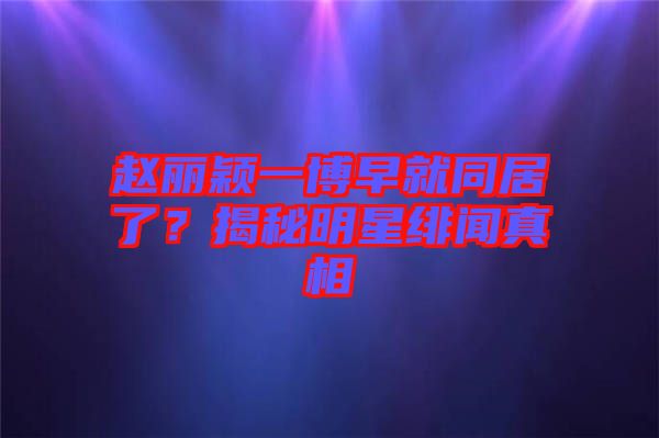 趙麗穎一博早就同居了？揭秘明星緋聞?wù)嫦? width=