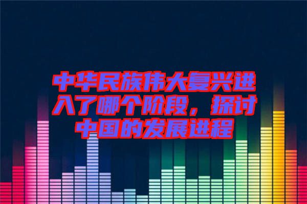 中華民族偉大復興進入了哪個階段，探討中國的發(fā)展進程